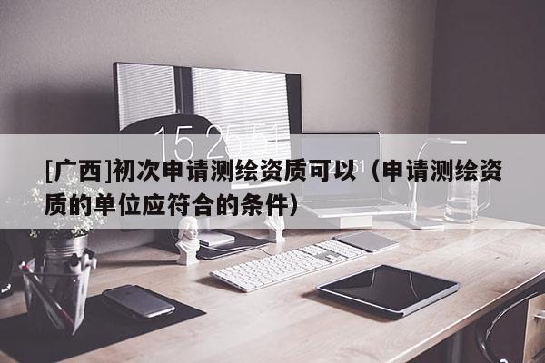 [廣西]初次申請(qǐng)測(cè)繪資質(zhì)可以（申請(qǐng)測(cè)繪資質(zhì)的單位應(yīng)符合的條件）