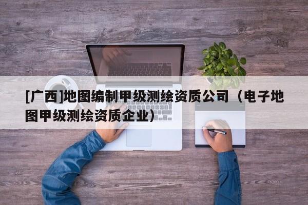 [廣西]地圖編制甲級(jí)測(cè)繪資質(zhì)公司（電子地圖甲級(jí)測(cè)繪資質(zhì)企業(yè)）