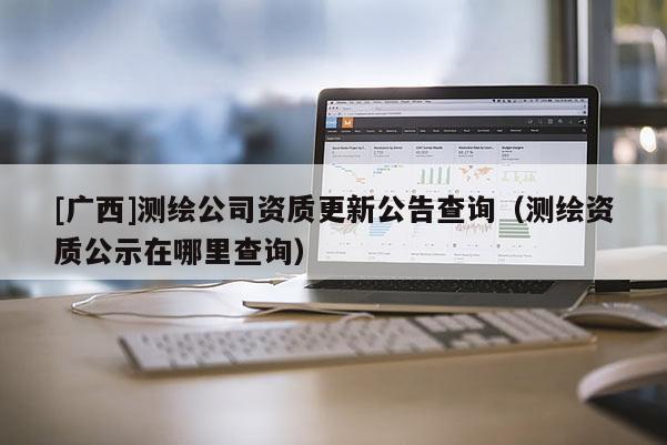 [廣西]測繪公司資質(zhì)更新公告查詢（測繪資質(zhì)公示在哪里查詢）