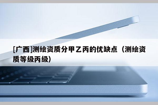 [廣西]測(cè)繪資質(zhì)分甲乙丙的優(yōu)缺點(diǎn)（測(cè)繪資質(zhì)等級(jí)丙級(jí)）