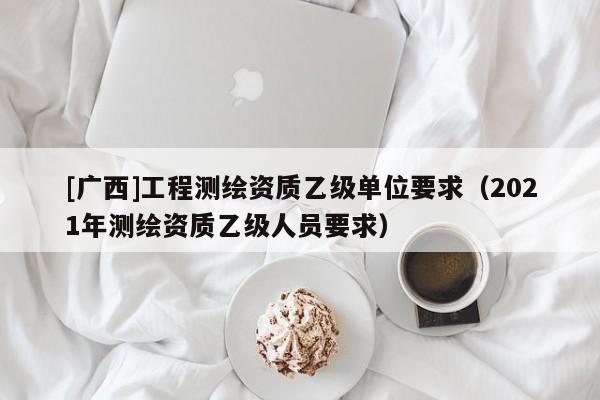 [廣西]工程測繪資質(zhì)乙級(jí)單位要求（2021年測繪資質(zhì)乙級(jí)人員要求）