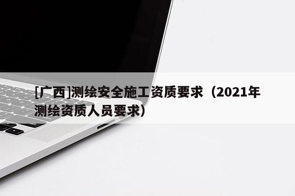 [廣西]測(cè)繪安全施工資質(zhì)要求（2021年測(cè)繪資質(zhì)人員要求）
