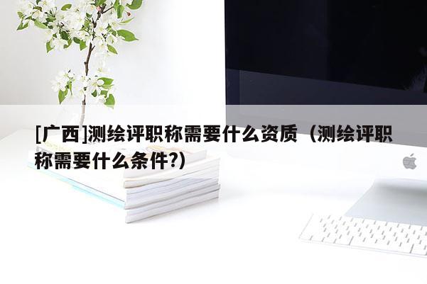 [廣西]測繪評職稱需要什么資質(zhì)（測繪評職稱需要什么條件?）