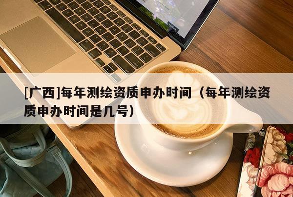 [廣西]每年測(cè)繪資質(zhì)申辦時(shí)間（每年測(cè)繪資質(zhì)申辦時(shí)間是幾號(hào)）