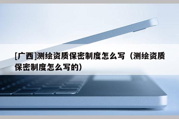 [廣西]測繪資質(zhì)保密制度怎么寫（測繪資質(zhì)保密制度怎么寫的）