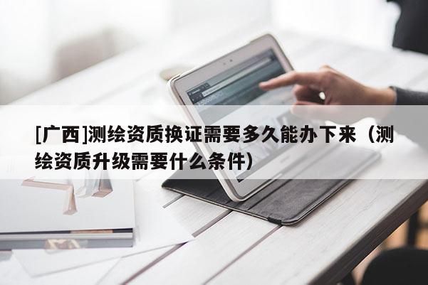 [廣西]測繪資質(zhì)換證需要多久能辦下來（測繪資質(zhì)升級需要什么條件）
