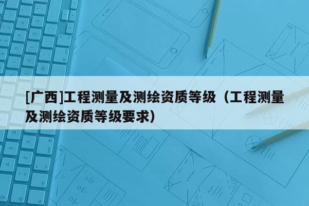 [廣西]工程測(cè)量及測(cè)繪資質(zhì)等級(jí)（工程測(cè)量及測(cè)繪資質(zhì)等級(jí)要求）