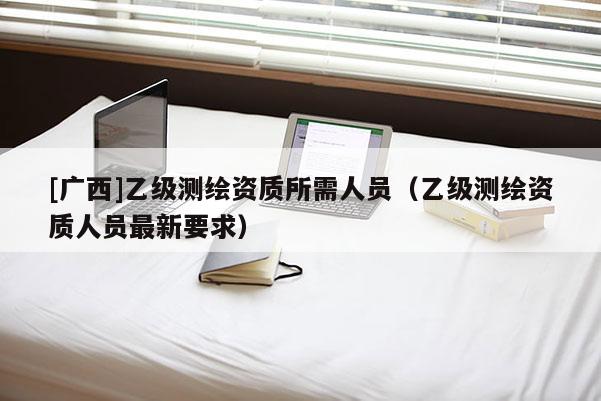 [廣西]乙級(jí)測(cè)繪資質(zhì)所需人員（乙級(jí)測(cè)繪資質(zhì)人員最新要求）