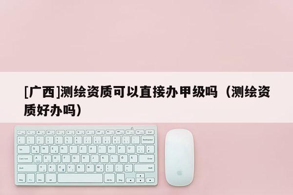 [廣西]測(cè)繪資質(zhì)可以直接辦甲級(jí)嗎（測(cè)繪資質(zhì)好辦嗎）