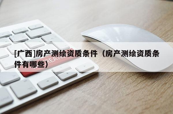 [廣西]房產(chǎn)測繪資質(zhì)條件（房產(chǎn)測繪資質(zhì)條件有哪些）