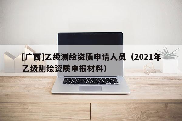 [廣西]乙級(jí)測繪資質(zhì)申請(qǐng)人員（2021年乙級(jí)測繪資質(zhì)申報(bào)材料）