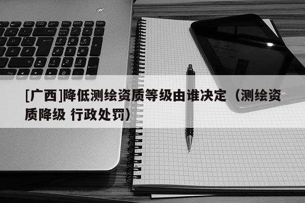 [廣西]降低測(cè)繪資質(zhì)等級(jí)由誰(shuí)決定（測(cè)繪資質(zhì)降級(jí) 行政處罰）