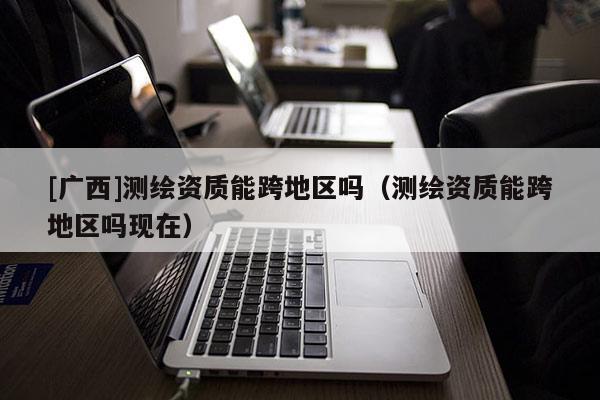 [廣西]測繪資質(zhì)能跨地區(qū)嗎（測繪資質(zhì)能跨地區(qū)嗎現(xiàn)在）
