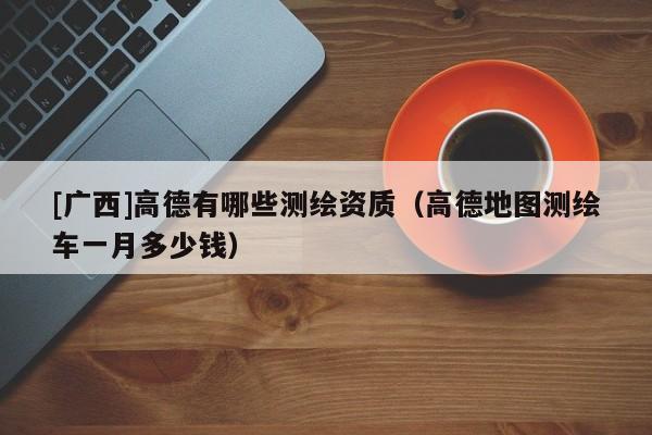 [廣西]高德有哪些測繪資質(zhì)（高德地圖測繪車一月多少錢）