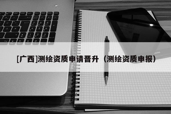 [廣西]測(cè)繪資質(zhì)申請(qǐng)晉升（測(cè)繪資質(zhì)申報(bào)）