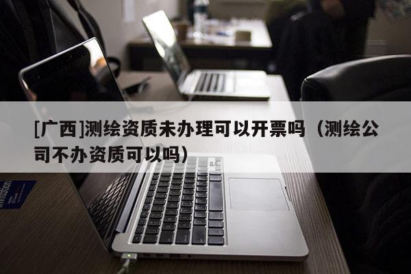 [廣西]測繪資質(zhì)未辦理可以開票嗎（測繪公司不辦資質(zhì)可以嗎）