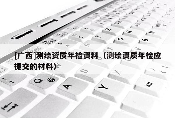 [廣西]測繪資質(zhì)年檢資料（測繪資質(zhì)年檢應(yīng)提交的材料）