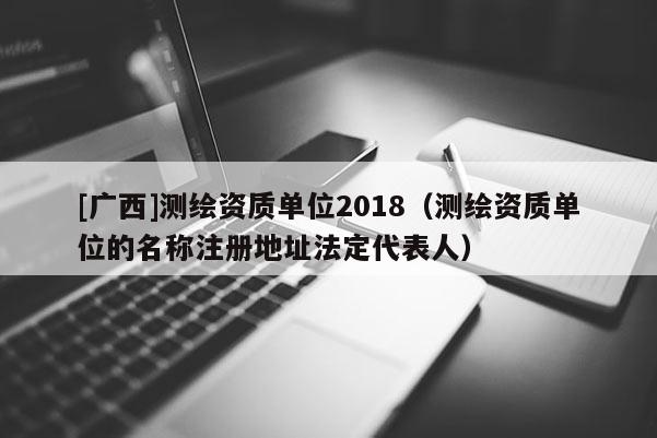 [廣西]測(cè)繪資質(zhì)單位2018（測(cè)繪資質(zhì)單位的名稱注冊(cè)地址法定代表人）