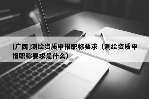[廣西]測繪資質(zhì)申報(bào)職稱要求（測繪資質(zhì)申報(bào)職稱要求是什么）