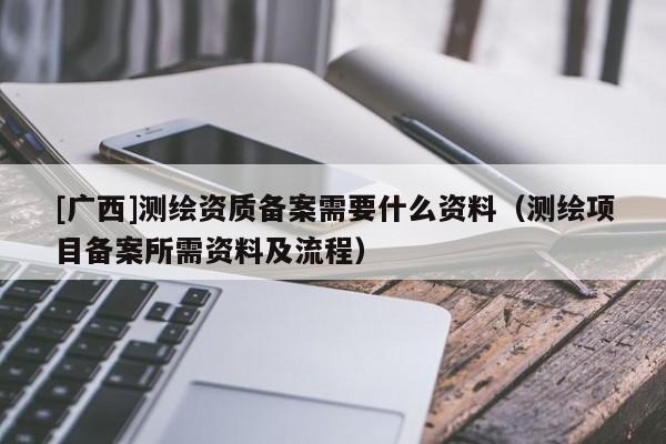 [廣西]測繪資質(zhì)備案需要什么資料（測繪項(xiàng)目備案所需資料及流程）