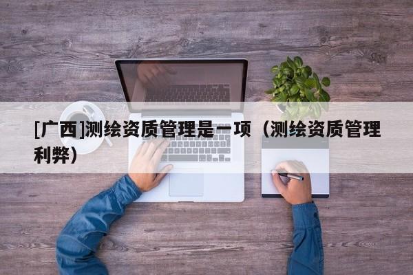 [廣西]測繪資質(zhì)管理是一項（測繪資質(zhì)管理利弊）