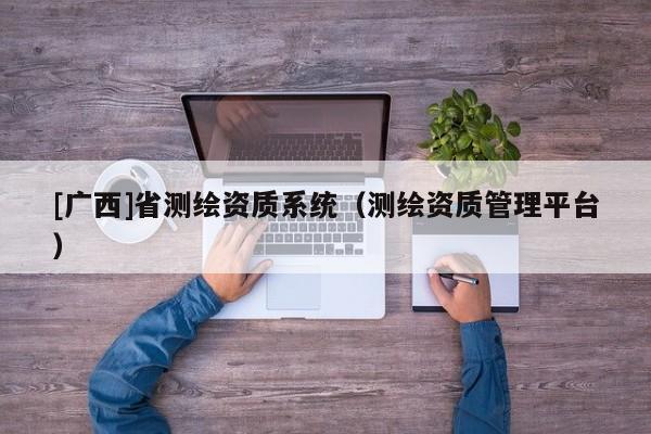 [廣西]省測(cè)繪資質(zhì)系統(tǒng)（測(cè)繪資質(zhì)管理平臺(tái)）