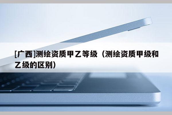 [廣西]測(cè)繪資質(zhì)甲乙等級(jí)（測(cè)繪資質(zhì)甲級(jí)和乙級(jí)的區(qū)別）