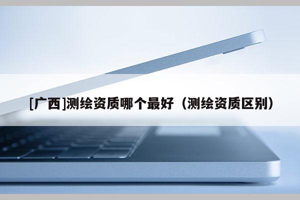 [廣西]測繪資質哪個最好（測繪資質區(qū)別）