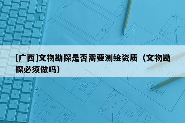 [廣西]文物勘探是否需要測繪資質(zhì)（文物勘探必須做嗎）