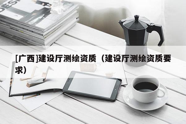 [廣西]建設(shè)廳測(cè)繪資質(zhì)（建設(shè)廳測(cè)繪資質(zhì)要求）