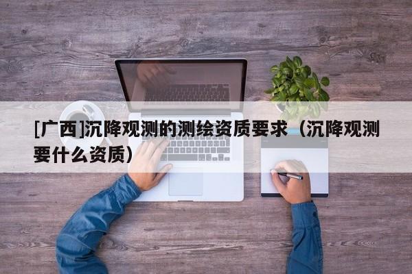 [廣西]沉降觀測(cè)的測(cè)繪資質(zhì)要求（沉降觀測(cè)要什么資質(zhì)）