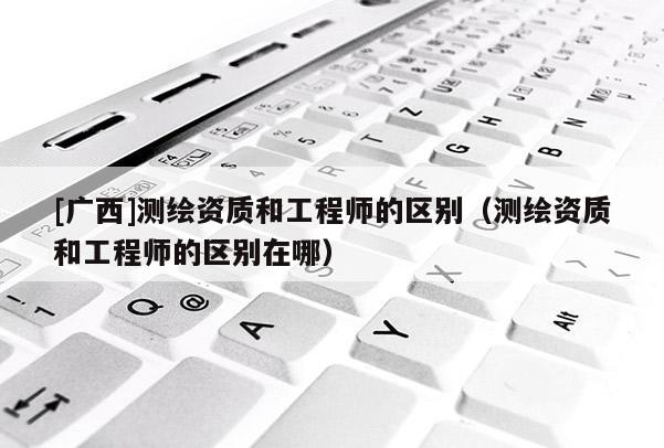 [廣西]測繪資質(zhì)和工程師的區(qū)別（測繪資質(zhì)和工程師的區(qū)別在哪）