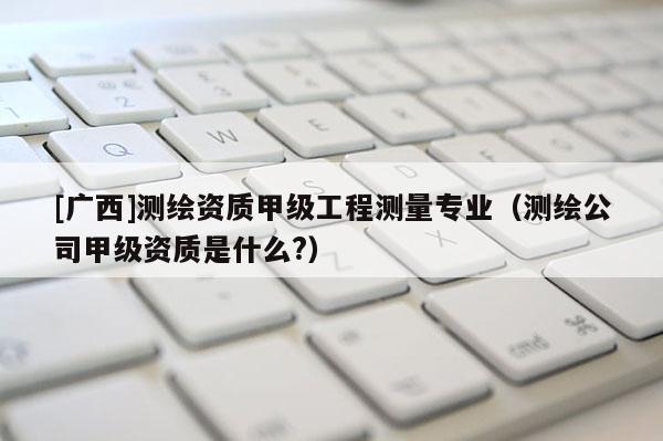 [廣西]測繪資質(zhì)甲級工程測量專業(yè)（測繪公司甲級資質(zhì)是什么?）