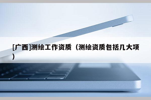 [廣西]測繪工作資質(zhì)（測繪資質(zhì)包括幾大項(xiàng)）