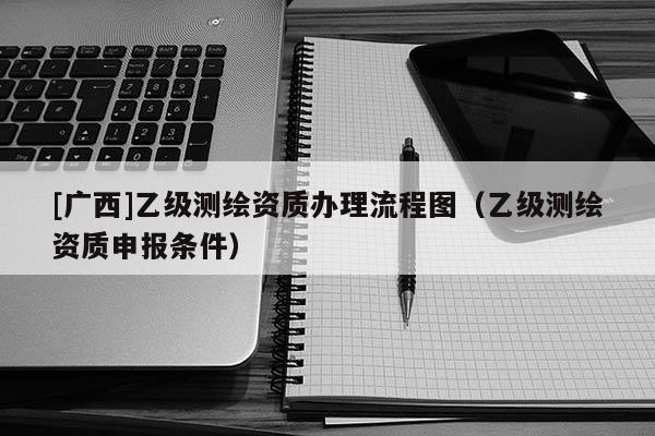 [廣西]乙級(jí)測(cè)繪資質(zhì)辦理流程圖（乙級(jí)測(cè)繪資質(zhì)申報(bào)條件）