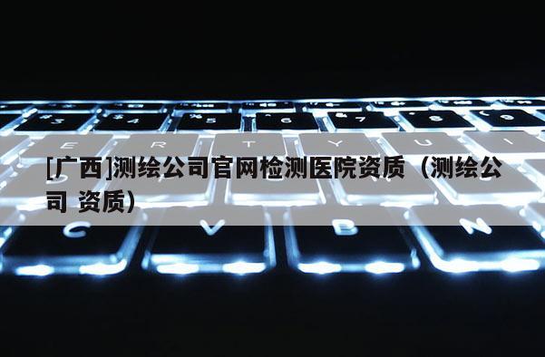 [廣西]測繪公司官網(wǎng)檢測醫(yī)院資質(zhì)（測繪公司 資質(zhì)）
