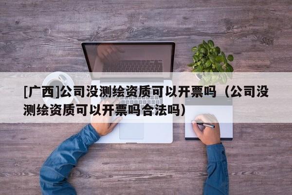 [廣西]公司沒測繪資質(zhì)可以開票嗎（公司沒測繪資質(zhì)可以開票嗎合法嗎）