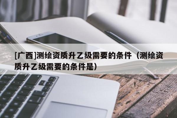 [廣西]測繪資質(zhì)升乙級需要的條件（測繪資質(zhì)升乙級需要的條件是）