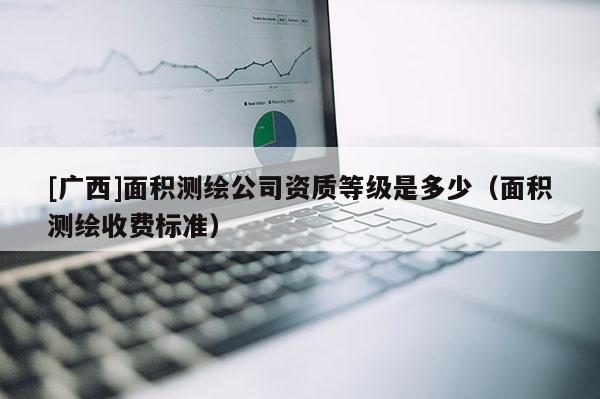 [廣西]面積測(cè)繪公司資質(zhì)等級(jí)是多少（面積測(cè)繪收費(fèi)標(biāo)準(zhǔn)）