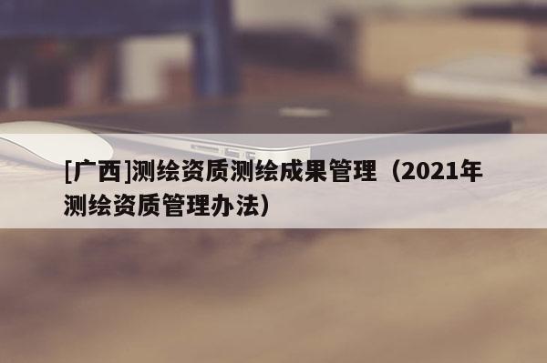 [廣西]測繪資質(zhì)測繪成果管理（2021年測繪資質(zhì)管理辦法）