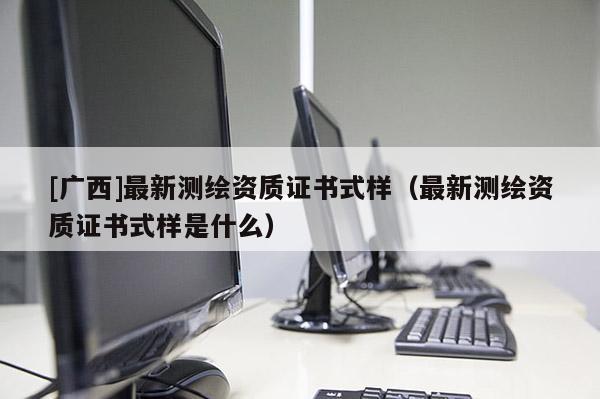 [廣西]最新測(cè)繪資質(zhì)證書式樣（最新測(cè)繪資質(zhì)證書式樣是什么）