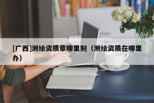 [廣西]測繪資質(zhì)章哪里刻（測繪資質(zhì)在哪里辦）