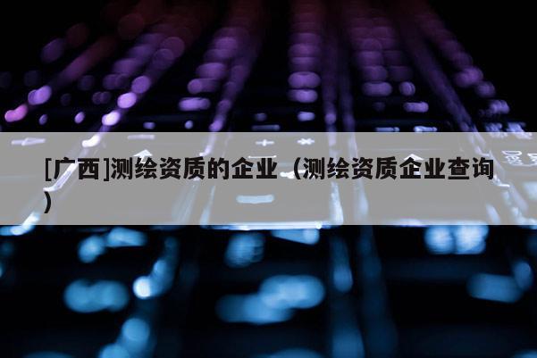[廣西]測繪資質(zhì)的企業(yè)（測繪資質(zhì)企業(yè)查詢）