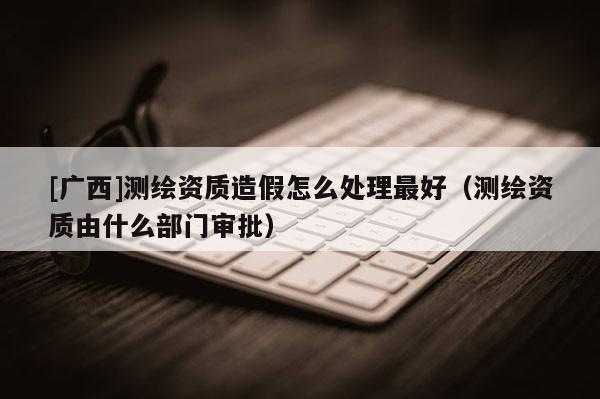 [廣西]測繪資質(zhì)造假怎么處理最好（測繪資質(zhì)由什么部門審批）