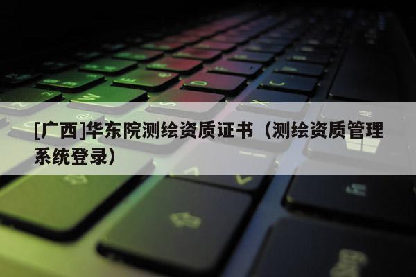 [廣西]華東院測繪資質(zhì)證書（測繪資質(zhì)管理系統(tǒng)登錄）