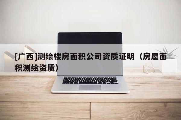 [廣西]測(cè)繪樓房面積公司資質(zhì)證明（房屋面積測(cè)繪資質(zhì)）