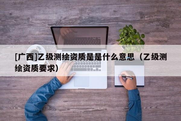 [廣西]乙級測繪資質是是什么意思（乙級測繪資質要求）