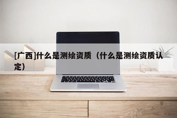 [廣西]什么是測(cè)繪資質(zhì)（什么是測(cè)繪資質(zhì)認(rèn)定）