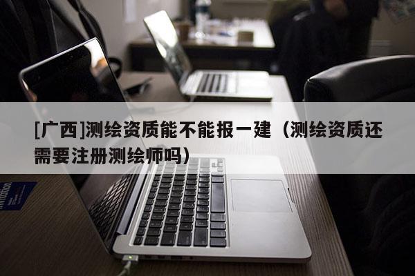 [廣西]測繪資質(zhì)能不能報一建（測繪資質(zhì)還需要注冊測繪師嗎）
