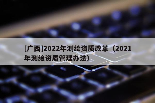 [廣西]2022年測(cè)繪資質(zhì)改革（2021年測(cè)繪資質(zhì)管理辦法）